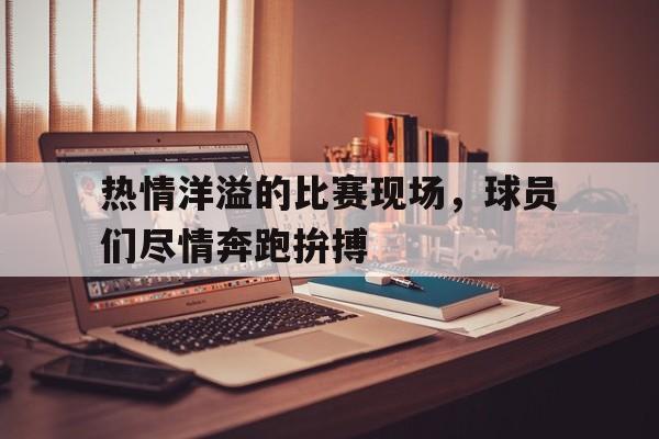 关于热情洋溢的比赛现场，球员们尽情奔跑拚搏的信息