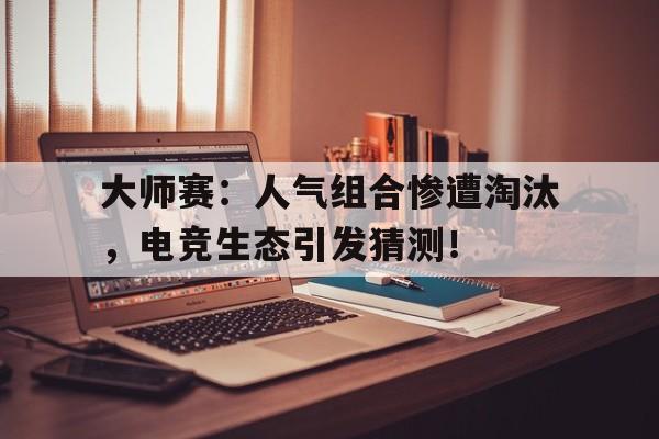 大师赛：人气组合惨遭淘汰，电竞生态引发猜测！