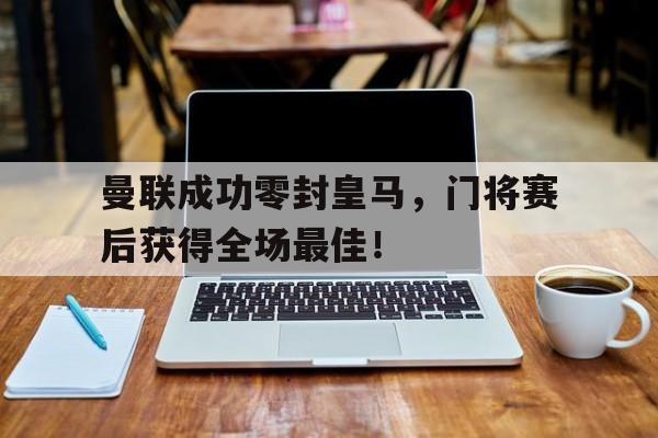 曼联成功零封皇马，门将赛后获得全场最佳！曼联成功零封皇马,门将赛后获得全场最佳进球