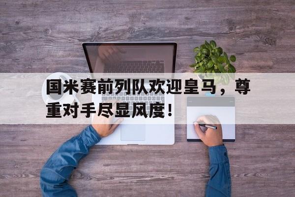 国米赛前列队欢迎皇马，尊重对手尽显风度！