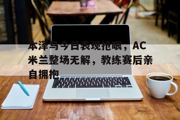 本泽马今日表现抢眼，AC米兰整场无解，教练赛后亲自拥抱